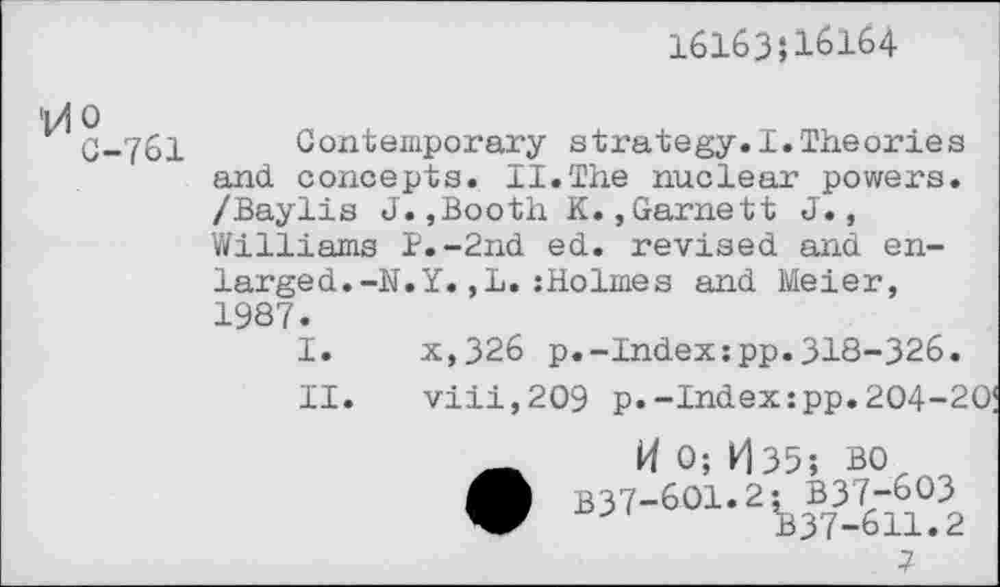 ﻿16163J16164
G-761 Contemporary strategy.I.Theories and. concepts. II.The nuclear powers. /Baylis J.,Booth K.,Garnett J., Williams B.-2nd ed. revised and enlarged. -N.Y.,L.:Holmes and Meier, 1987.
I.	x,326 p.-Index:pp.318-326.
II.	viii,2O9 p.-Index:pp.204-2
0; H35; BO B37-6O1.2; B37-6O3 B37-611.2
7